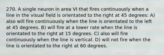 270. A single neuron in area VI that fires continuously when a line in the visual field is orientated to the right at 45 degrees: A) also will fire continuously when the line is orientated to the left at 45 degrees. B) will fire at a lower rate when the line is orientated to the right at 15 degrees. C) also will fire continuously when the line is vertical. D) will not fire when the line is orientated to the right at 60 degrees.