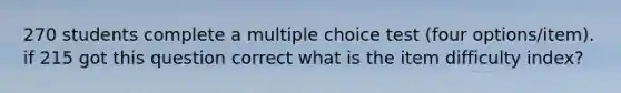 270 students complete a multiple choice test (four options/item). if 215 got this question correct what is the item difficulty index?