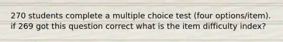 270 students complete a multiple choice test (four options/item). if 269 got this question correct what is the item difficulty index?