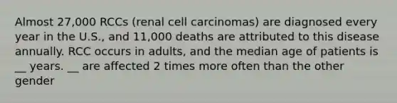 Almost 27,000 RCCs (renal cell carcinomas) are diagnosed every year in the U.S., and 11,000 deaths are attributed to this disease annually. RCC occurs in adults, and the median age of patients is __ years. __ are affected 2 times more often than the other gender