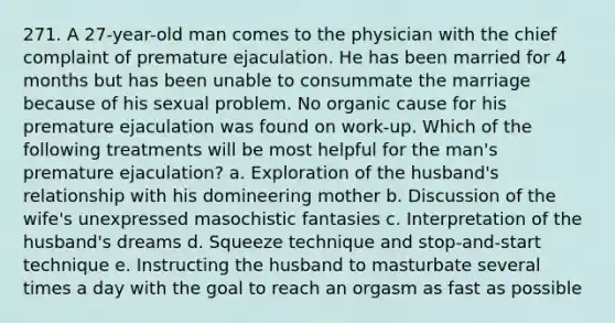 271. A 27-year-old man comes to the physician with the chief complaint of premature ejaculation. He has been married for 4 months but has been unable to consummate the marriage because of his sexual problem. No organic cause for his premature ejaculation was found on work-up. Which of the following treatments will be most helpful for the man's premature ejaculation? a. Exploration of the husband's relationship with his domineering mother b. Discussion of the wife's unexpressed masochistic fantasies c. Interpretation of the husband's dreams d. Squeeze technique and stop-and-start technique e. Instructing the husband to masturbate several times a day with the goal to reach an orgasm as fast as possible