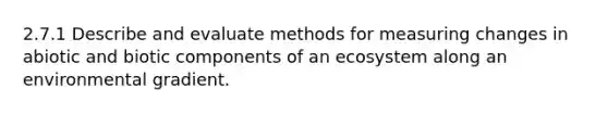 2.7.1 Describe and evaluate methods for measuring changes in abiotic and biotic components of an ecosystem along an environmental gradient.