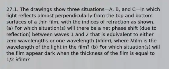 27.1. The drawings show three situations—A, B, and C—in which light reflects almost perpendicularly from the top and bottom surfaces of a thin film, with the indices of refraction as shown. (a) For which situation(s) will there be a net phase shift (due to reflection) between waves 1 and 2 that is equivalent to either zero wavelengths or one wavelength (λfilm), where λfilm is the wavelength of the light in the film? (b) For which situation(s) will the film appear dark when the thickness of the film is equal to 1/2 λfilm?