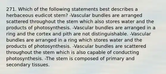 271. Which of the following statements best describes a herbaceous eudicot stem? -Vascular bundles are arranged scattered throughout the stem which also stores water and the products of photosynthesis. -Vascular bundles are arranged in a ring and the cortex and pith are not distinguishable. -Vascular bundles are arranged in a ring which stores water and the products of photosynthesis. -Vascular bundles are scattered throughout the stem which is also capable of conducting photosynthesis. -The stem is composed of primary and secondary tissues.