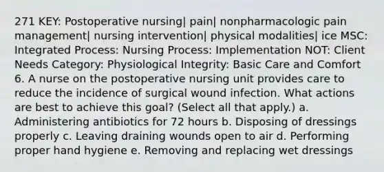 271 KEY: Postoperative nursing| pain| nonpharmacologic pain management| nursing intervention| physical modalities| ice MSC: Integrated Process: Nursing Process: Implementation NOT: Client Needs Category: Physiological Integrity: Basic Care and Comfort 6. A nurse on the postoperative nursing unit provides care to reduce the incidence of surgical wound infection. What actions are best to achieve this goal? (Select all that apply.) a. Administering antibiotics for 72 hours b. Disposing of dressings properly c. Leaving draining wounds open to air d. Performing proper hand hygiene e. Removing and replacing wet dressings