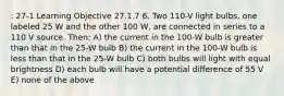 : 27-1 Learning Objective 27.1.7 6. Two 110-V light bulbs, one labeled 25 W and the other 100 W, are connected in series to a 110 V source. Then: A) the current in the 100-W bulb is greater than that in the 25-W bulb B) the current in the 100-W bulb is less than that in the 25-W bulb C) both bulbs will light with equal brightness D) each bulb will have a potential difference of 55 V E) none of the above