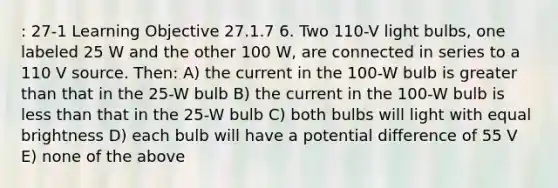 : 27-1 Learning Objective 27.1.7 6. Two 110-V light bulbs, one labeled 25 W and the other 100 W, are connected in series to a 110 V source. Then: A) the current in the 100-W bulb is greater than that in the 25-W bulb B) the current in the 100-W bulb is less than that in the 25-W bulb C) both bulbs will light with equal brightness D) each bulb will have a potential difference of 55 V E) none of the above