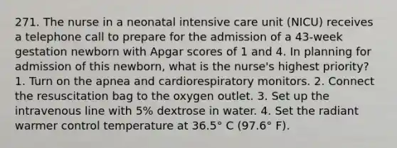 271. The nurse in a neonatal intensive care unit (NICU) receives a telephone call to prepare for the admission of a 43-week gestation newborn with Apgar scores of 1 and 4. In planning for admission of this newborn, what is the nurse's highest priority? 1. Turn on the apnea and cardiorespiratory monitors. 2. Connect the resuscitation bag to the oxygen outlet. 3. Set up the intravenous line with 5% dextrose in water. 4. Set the radiant warmer control temperature at 36.5° C (97.6° F).