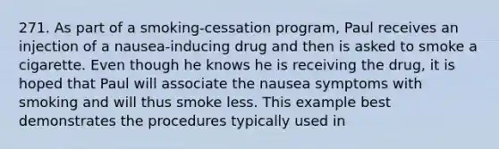 271. As part of a smoking-cessation program, Paul receives an injection of a nausea-inducing drug and then is asked to smoke a cigarette. Even though he knows he is receiving the drug, it is hoped that Paul will associate the nausea symptoms with smoking and will thus smoke less. This example best demonstrates the procedures typically used in