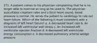 271. A patient comes to his physician complaining that he is no longer able to exercise as long as he used to. The physician auscultates crepitant rales and a third heart sound; blood pressure is normal. He sends the patient to cardiology to rule out heart failure. Which of the following is most consistent with a diagnosis of left heart failure? a. A decreased heart rate b. An increased left ventricular wall stress c. An increased left ventricular ejection fraction d. A decreased left ventricular energy consumption e. A decreased pulmonary arterial wedge pressure