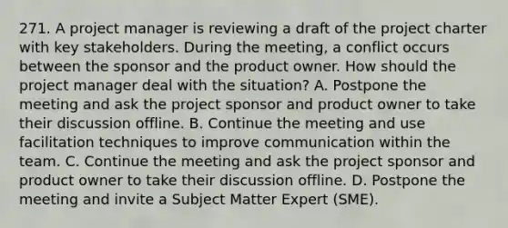 271. A project manager is reviewing a draft of the project charter with key stakeholders. During the meeting, a conflict occurs between the sponsor and the product owner. How should the project manager deal with the situation? A. Postpone the meeting and ask the project sponsor and product owner to take their discussion offline. B. Continue the meeting and use facilitation techniques to improve communication within the team. C. Continue the meeting and ask the project sponsor and product owner to take their discussion offline. D. Postpone the meeting and invite a Subject Matter Expert (SME).