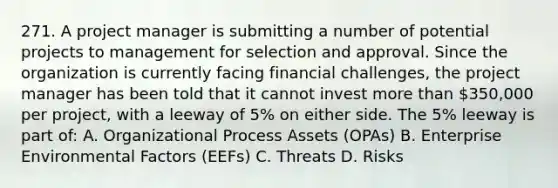 271. A project manager is submitting a number of potential projects to management for selection and approval. Since the organization is currently facing financial challenges, the project manager has been told that it cannot invest more than 350,000 per project, with a leeway of 5% on either side. The 5% leeway is part of: A. Organizational Process Assets (OPAs) B. Enterprise Environmental Factors (EEFs) C. Threats D. Risks