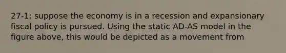 27-1: suppose the economy is in a recession and expansionary fiscal policy is pursued. Using the static AD-AS model in the figure above, this would be depicted as a movement from