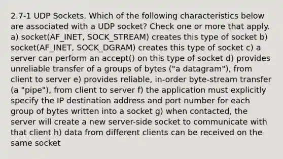 2.7-1 UDP Sockets. Which of the following characteristics below are associated with a UDP socket? Check one or more that apply. a) socket(AF_INET, SOCK_STREAM) creates this type of socket b) socket(AF_INET, SOCK_DGRAM) creates this type of socket c) a server can perform an accept() on this type of socket d) provides unreliable transfer of a groups of bytes ("a datagram"), from client to server e) provides reliable, in-order byte-stream transfer (a "pipe"), from client to server f) the application must explicitly specify the IP destination address and port number for each group of bytes written into a socket g) when contacted, the server will create a new server-side socket to communicate with that client h) data from different clients can be received on the same socket