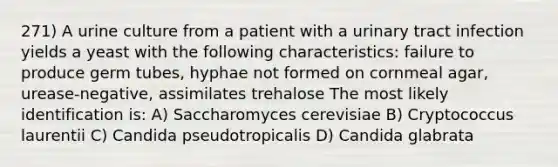 271) A urine culture from a patient with a urinary tract infection yields a yeast with the following characteristics: failure to produce germ tubes, hyphae not formed on cornmeal agar, urease-negative, assimilates trehalose The most likely identification is: A) Saccharomyces cerevisiae B) Cryptococcus laurentii C) Candida pseudotropicalis D) Candida glabrata