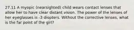 27.11 A myopic (nearsighted) child wears contact lenses that allow her to have clear distant vision. The power of the lenses of her eyeglasses is -3 diopters. Without the corrective lenses, what is the far point of the girl?