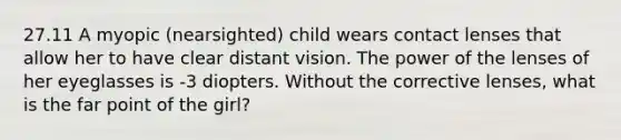 27.11 A myopic (nearsighted) child wears contact lenses that allow her to have clear distant vision. The power of the lenses of her eyeglasses is -3 diopters. Without the corrective lenses, what is the far point of the girl?