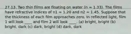 27.13. Two thin films are floating on water (n = 1.33). The films have refractive indices of n1 = 1.20 and n2 = 1.45. Suppose that the thickness of each film approaches zero. In reflected light, film 1 will look ____ and film 2 will look ____. (a) bright, bright (b) bright, dark (c) dark, bright (d) dark, dark