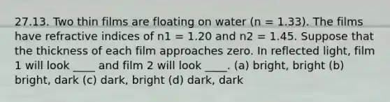 27.13. Two thin films are floating on water (n = 1.33). The films have refractive indices of n1 = 1.20 and n2 = 1.45. Suppose that the thickness of each film approaches zero. In reflected light, film 1 will look ____ and film 2 will look ____. (a) bright, bright (b) bright, dark (c) dark, bright (d) dark, dark