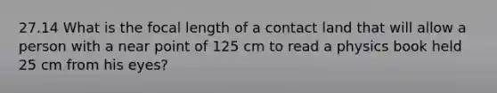 27.14 What is the focal length of a contact land that will allow a person with a near point of 125 cm to read a physics book held 25 cm from his eyes?