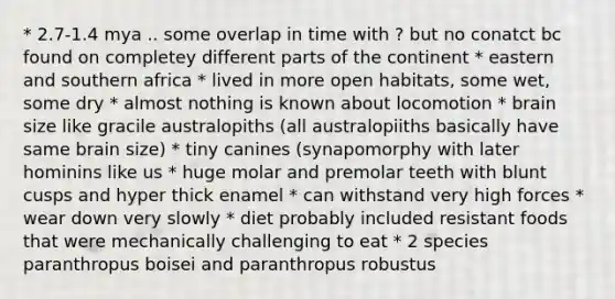 * 2.7-1.4 mya .. some overlap in time with ? but no conatct bc found on completey different parts of the continent * eastern and southern africa * lived in more open habitats, some wet, some dry * almost nothing is known about locomotion * brain size like gracile australopiths (all australopiiths basically have same brain size) * tiny canines (synapomorphy with later hominins like us * huge molar and premolar teeth with blunt cusps and hyper thick enamel * can withstand very high forces * wear down very slowly * diet probably included resistant foods that were mechanically challenging to eat * 2 species paranthropus boisei and paranthropus robustus