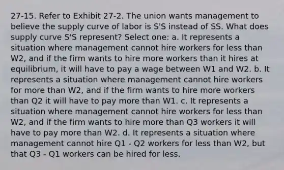 27-15. Refer to Exhibit 27-2. The union wants management to believe the supply curve of labor is S'S instead of SS. What does supply curve S'S represent? Select one: a. It represents a situation where management cannot hire workers for less than W2, and if the firm wants to hire more workers than it hires at equilibrium, it will have to pay a wage between W1 and W2. b. It represents a situation where management cannot hire workers for more than W2, and if the firm wants to hire more workers than Q2 it will have to pay more than W1. c. It represents a situation where management cannot hire workers for less than W2, and if the firm wants to hire more than Q3 workers it will have to pay more than W2. d. It represents a situation where management cannot hire Q1 - Q2 workers for less than W2, but that Q3 - Q1 workers can be hired for less.