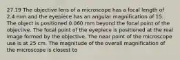 27.19 The objective lens of a microscope has a focal length of 2.4 mm and the eyepiece has an angular magnification of 15. The object is positioned 0.060 mm beyond the focal point of the objective. The focal point of the eyepiece is positioned at the real image formed by the objective. The near point of the microscope use is at 25 cm. The magnitude of the overall magnification of the microscope is closest to