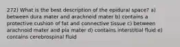 272) What is the best description of the epidural space? a) between dura mater and arachnoid mater b) contains a protective cushion of fat and connective tissue c) between arachnoid mater and pia mater d) contains interstitial fluid e) contains cerebrospinal fluid