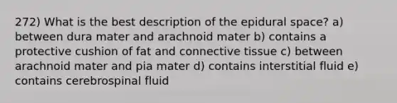 272) What is the best description of the epidural space? a) between dura mater and arachnoid mater b) contains a protective cushion of fat and connective tissue c) between arachnoid mater and pia mater d) contains interstitial fluid e) contains cerebrospinal fluid