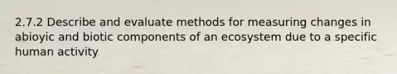 2.7.2 Describe and evaluate methods for measuring changes in abioyic and biotic components of an ecosystem due to a specific human activity