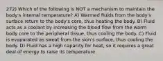 272) Which of the following is NOT a mechanism to maintain the body's internal temperature? A) Warmed fluids from the body's surface return to the body's core, thus heating the body. B) Fluid acts as a coolant by increasing the blood flow from the warm body core to the peripheral tissue, thus cooling the body. C) Fluid is evaporated as sweat from the skin's surface, thus cooling the body. D) Fluid has a high capacity for heat, so it requires a great deal of energy to raise its temperature.