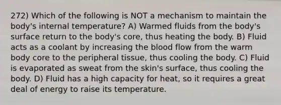 272) Which of the following is NOT a mechanism to maintain the body's internal temperature? A) Warmed fluids from the body's surface return to the body's core, thus heating the body. B) Fluid acts as a coolant by increasing the blood flow from the warm body core to the peripheral tissue, thus cooling the body. C) Fluid is evaporated as sweat from the skin's surface, thus cooling the body. D) Fluid has a high capacity for heat, so it requires a great deal of energy to raise its temperature.