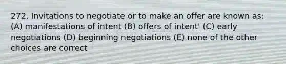 272. Invitations to negotiate or to make an offer are known as: (A) manifestations of intent (B) offers of intent' (C) early negotiations (D) beginning negotiations (E) none of the other choices are correct