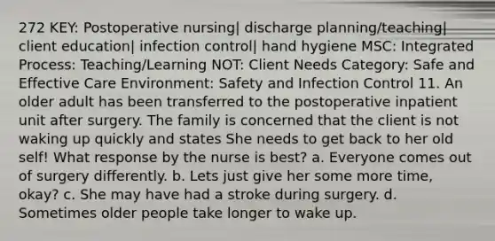 272 KEY: Postoperative nursing| discharge planning/teaching| client education| infection control| hand hygiene MSC: Integrated Process: Teaching/Learning NOT: Client Needs Category: Safe and Effective Care Environment: Safety and Infection Control 11. An older adult has been transferred to the postoperative inpatient unit after surgery. The family is concerned that the client is not waking up quickly and states She needs to get back to her old self! What response by the nurse is best? a. Everyone comes out of surgery differently. b. Lets just give her some more time, okay? c. She may have had a stroke during surgery. d. Sometimes older people take longer to wake up.