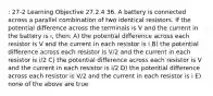 : 27-2 Learning Objective 27.2.4 36. A battery is connected across a parallel combination of two identical resistors. If the potential difference across the terminals is V and the current in the battery is i, then: A) the potential difference across each resistor is V and the current in each resistor is i B) the potential difference across each resistor is V/2 and the current in each resistor is i/2 C) the potential difference across each resistor is V and the current in each resistor is i/2 D) the potential difference across each resistor is V/2 and the current in each resistor is i E) none of the above are true