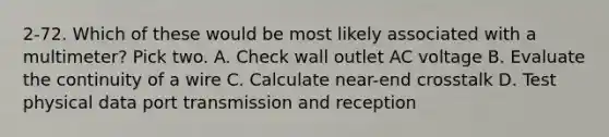 2-72. Which of these would be most likely associated with a multimeter? Pick two. A. Check wall outlet AC voltage B. Evaluate the continuity of a wire C. Calculate near-end crosstalk D. Test physical data port transmission and reception