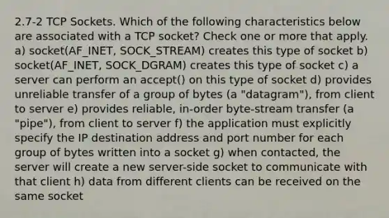 2.7-2 TCP Sockets. Which of the following characteristics below are associated with a TCP socket? Check one or more that apply. a) socket(AF_INET, SOCK_STREAM) creates this type of socket b) socket(AF_INET, SOCK_DGRAM) creates this type of socket c) a server can perform an accept() on this type of socket d) provides unreliable transfer of a group of bytes (a "datagram"), from client to server e) provides reliable, in-order byte-stream transfer (a "pipe"), from client to server f) the application must explicitly specify the IP destination address and port number for each group of bytes written into a socket g) when contacted, the server will create a new server-side socket to communicate with that client h) data from different clients can be received on the same socket