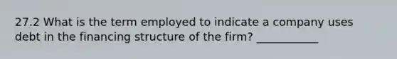 27.2 What is the term employed to indicate a company uses debt in the financing structure of the firm? ___________