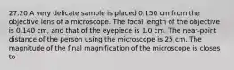 27.20 A very delicate sample is placed 0.150 cm from the objective lens of a microscope. The focal length of the objective is 0.140 cm, and that of the eyepiece is 1.0 cm. The near-point distance of the person using the microscope is 25 cm. The magnitude of the final magnification of the microscope is closes to