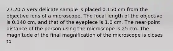 27.20 A very delicate sample is placed 0.150 cm from the objective lens of a microscope. The focal length of the objective is 0.140 cm, and that of the eyepiece is 1.0 cm. The near-point distance of the person using the microscope is 25 cm. The magnitude of the final magnification of the microscope is closes to