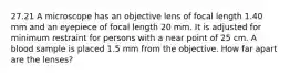 27.21 A microscope has an objective lens of focal length 1.40 mm and an eyepiece of focal length 20 mm. It is adjusted for minimum restraint for persons with a near point of 25 cm. A blood sample is placed 1.5 mm from the objective. How far apart are the lenses?