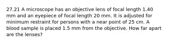 27.21 A microscope has an objective lens of focal length 1.40 mm and an eyepiece of focal length 20 mm. It is adjusted for minimum restraint for persons with a near point of 25 cm. A blood sample is placed 1.5 mm from the objective. How far apart are the lenses?