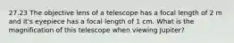 27.23 The objective lens of a telescope has a focal length of 2 m and it's eyepiece has a focal length of 1 cm. What is the magnification of this telescope when viewing Jupiter?