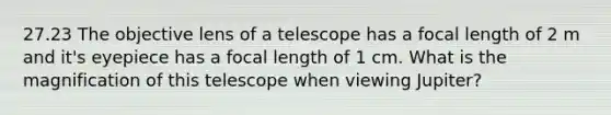 27.23 The objective lens of a telescope has a focal length of 2 m and it's eyepiece has a focal length of 1 cm. What is the magnification of this telescope when viewing Jupiter?