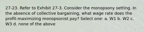 27-23. Refer to Exhibit 27-3. Consider the monopsony setting. In the absence of collective bargaining, what wage rate does the profit-maximizing monopsonist pay? Select one: a. W1 b. W2 c. W3 d. none of the above