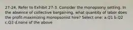 27-24. Refer to Exhibit 27-3. Consider the monopsony setting. In the absence of collective bargaining, what quantity of labor does the profit-maximizing monopsonist hire? Select one: a.Q1 b.Q2 c.Q3 d.none of the above