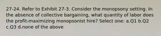 27-24. Refer to Exhibit 27-3. Consider the monopsony setting. In the absence of collective bargaining, what quantity of labor does the profit-maximizing monopsonist hire? Select one: a.Q1 b.Q2 c.Q3 d.none of the above