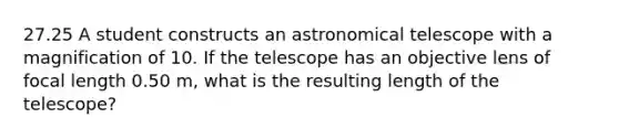 27.25 A student constructs an astronomical telescope with a magnification of 10. If the telescope has an objective lens of focal length 0.50 m, what is the resulting length of the telescope?