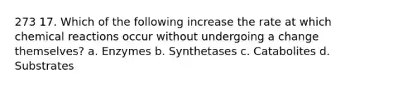 273 17. Which of the following increase the rate at which <a href='https://www.questionai.com/knowledge/kc6NTom4Ep-chemical-reactions' class='anchor-knowledge'>chemical reactions</a> occur without undergoing a change themselves? a. Enzymes b. Synthetases c. Catabolites d. Substrates