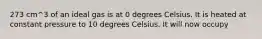 273 cm^3 of an ideal gas is at 0 degrees Celsius. It is heated at constant pressure to 10 degrees Celsius. It will now occupy